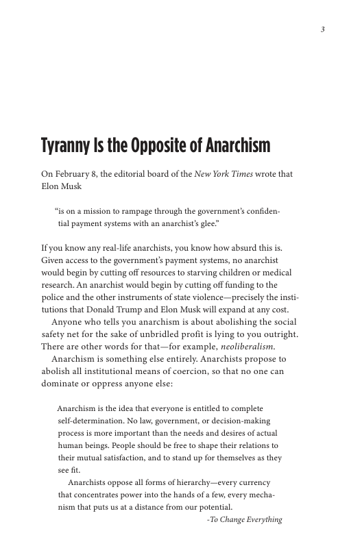 Tyranny Is the Opposite of Anarchism  On February 8, the editorial board of the New York Times wrote that Elon Musk  “is on @ mission to rampage through the government’s confiden- tal payment systems with an anachist’s glee”  Ifyou know any real-lfe anarchists, you know how absurd this is. Given access to the government’s payment systems, no anarchist would begin by cutting off esources to starving children or medical research. An anarchist would begin by cutting off fanding to the police and the other instruments of state violence—precisely the insti- tutions that Donald Trump and Elon Musk will expand at any cost.  Anyone who tells you anarchism is about abolishing the social safety net for the sake of unbridled profit is lying to you outright. There are other words for that—for example, neoliberalism.  Anarchism is something else entirely. Anarchists propose to abolish all institutional means of coercion, so that no one can dominate or oppress anyone else:  Anarchism is the idea that everyone is entitled to complete self-determination. No law, government, o decision-making, process s more important than the needs and desires of actual human beings. Peaple should be free to shape their relations to their mutual satisfaction, and to stand up for themselves as they. see fit.  Anarchists oppose all forms of hierarchy—every currency that concentrates power into the hands of a few, every mecha- s that puts us at » distance from our potential,  “To Change Everything 